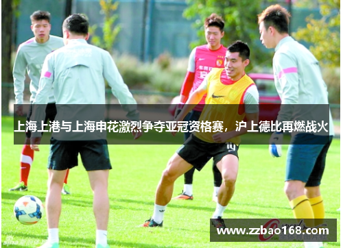 上海上港与上海申花激烈争夺亚冠资格赛，沪上德比再燃战火